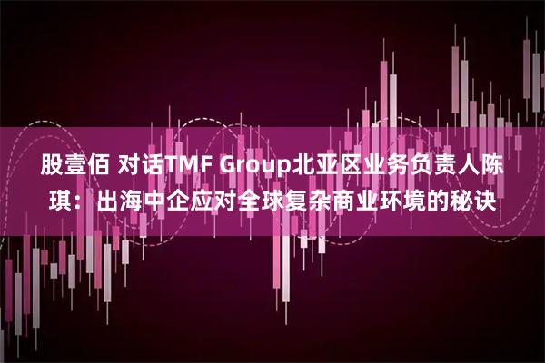 股壹佰 对话TMF Group北亚区业务负责人陈琪：出海中企应对全球复杂商业环境的秘诀