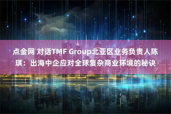 点金网 对话TMF Group北亚区业务负责人陈琪：出海中企应对全球复杂商业环境的秘诀