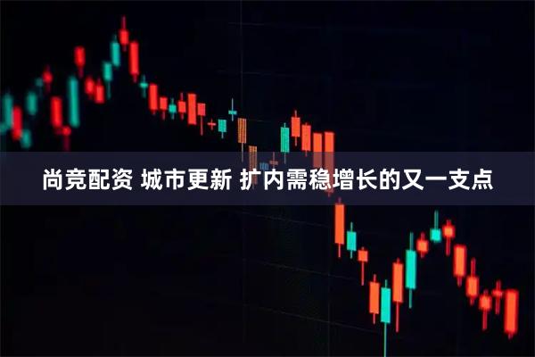 尚竞配资 城市更新 扩内需稳增长的又一支点
