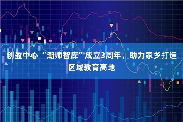 创盈中心 “潮师智库”成立3周年，助力家乡打造区域教育高地