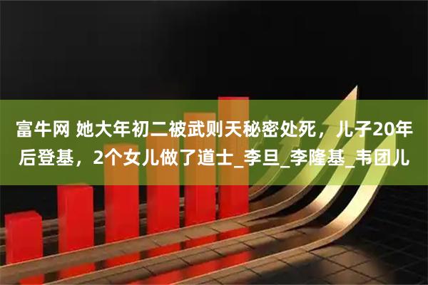 富牛网 她大年初二被武则天秘密处死，儿子20年后登基，2个女儿做了道士_李旦_李隆基_韦团儿