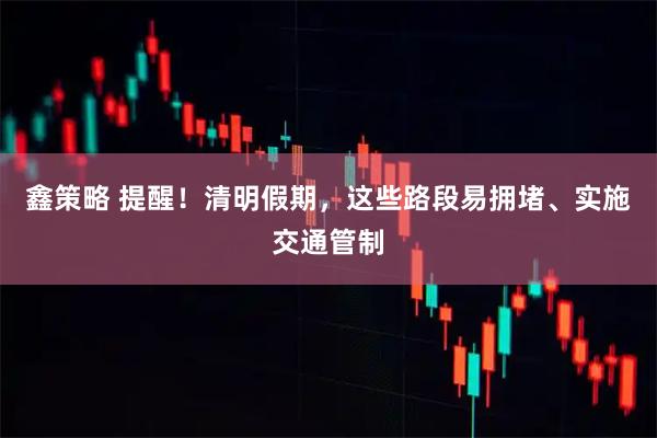 鑫策略 提醒！清明假期，这些路段易拥堵、实施交通管制
