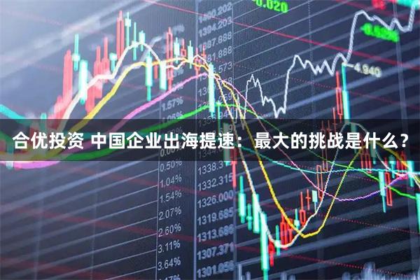 合优投资 中国企业出海提速：最大的挑战是什么？