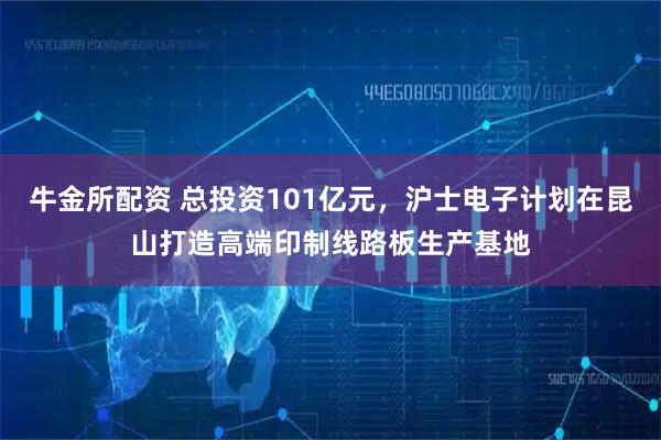 牛金所配资 总投资101亿元，沪士电子计划在昆山打造高端印制线路板生产基地