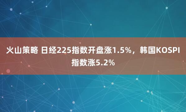 火山策略 日经225指数开盘涨1.5%，韩国KOSPI指数涨5.2%