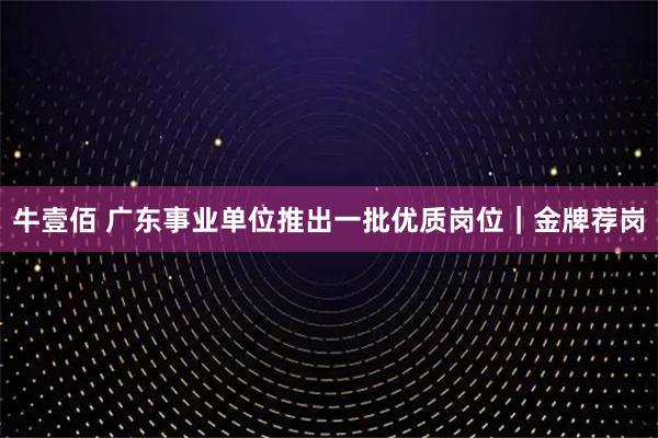 牛壹佰 广东事业单位推出一批优质岗位｜金牌荐岗